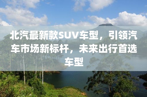 北汽最新款SUV车型，引领汽车市场新标杆，未来出行首选车型