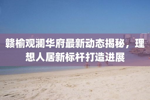 赣榆观澜华府最新动态揭秘，理想人居新标杆打造进展