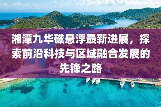 湘潭九华磁悬浮最新进展，探索前沿科技与区域融合发展的先锋之路