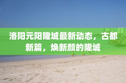 洛阳元阳隆城最新动态，古都新篇，焕新颜的隆城