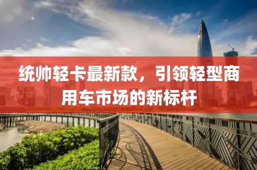统帅轻卡最新款，引领轻型商用车市场的新标杆