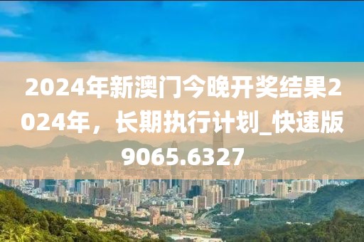 2024年新澳门今晚开奖结果2024年，长期执行计划_快速版9065.6327