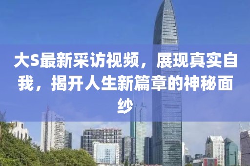 大S最新采访视频，展现真实自我，揭开人生新篇章的神秘面纱