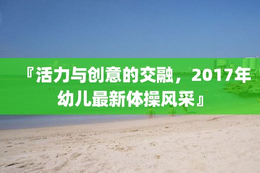 『活力与创意的交融，2017年幼儿最新体操风采』