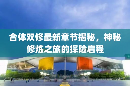 合体双修最新章节揭秘，神秘修炼之旅的探险启程