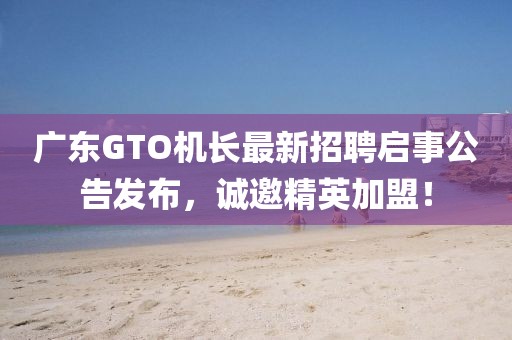 广东GTO机长最新招聘启事公告发布，诚邀精英加盟！