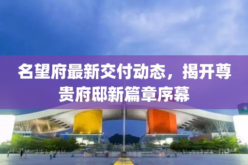 名望府最新交付动态，揭开尊贵府邸新篇章序幕