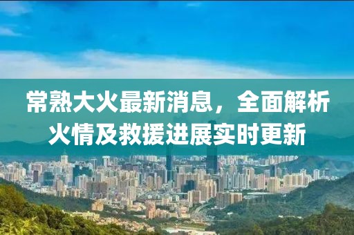 常熟大火最新消息，全面解析火情及救援进展实时更新