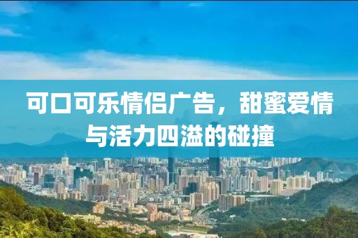 可口可乐情侣广告，甜蜜爱情与活力四溢的碰撞