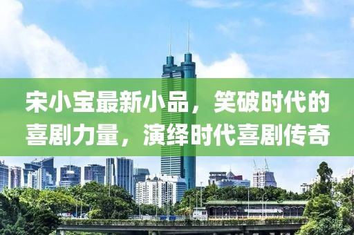 宋小宝最新小品，笑破时代的喜剧力量，演绎时代喜剧传奇