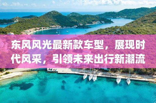 东风风光最新款车型，展现时代风采，引领未来出行新潮流