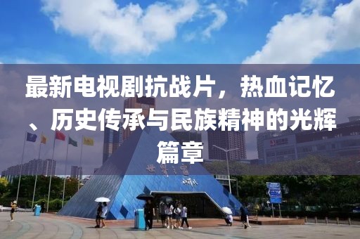 最新电视剧抗战片，热血记忆、历史传承与民族精神的光辉篇章