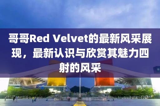 哥哥Red Velvet的最新风采展现，最新认识与欣赏其魅力四射的风采
