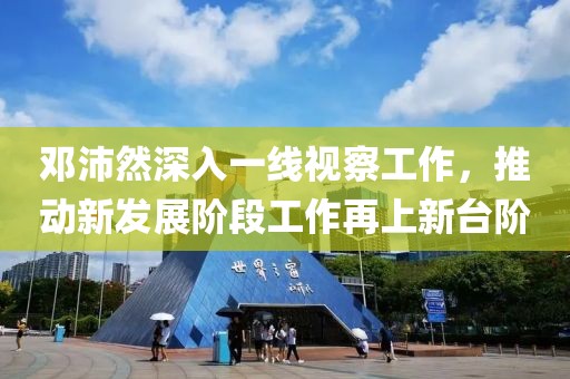邓沛然深入一线视察工作，推动新发展阶段工作再上新台阶