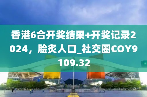 香港6合开奖结果+开奖记录2024，脍炙人口_社交圈COY9109.32