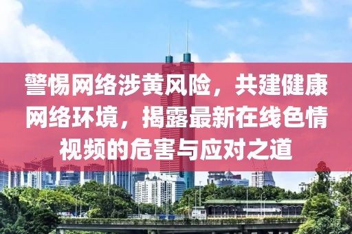 警惕网络涉黄风险，共建健康网络环境，揭露最新在线色情视频的危害与应对之道