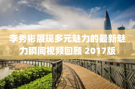 李秀彬展现多元魅力的最新魅力瞬间视频回顾 2017版