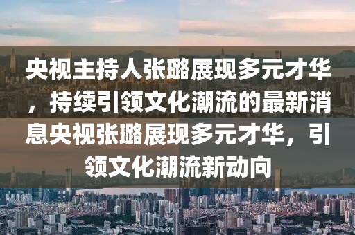 央视主持人张璐展现多元才华，持续引领文化潮流的最新消息央视张璐展现多元才华，引领文化潮流新动向
