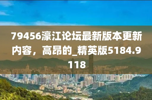 79456濠江论坛最新版本更新内容，高昂的_精英版5184.9118
