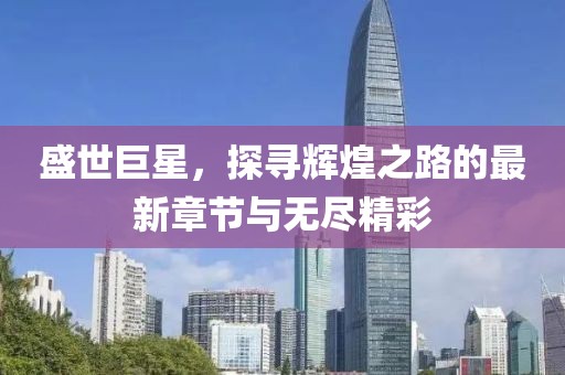 盛世巨星，探寻辉煌之路的最新章节与无尽精彩