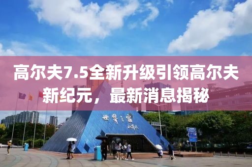 高尔夫7.5全新升级引领高尔夫新纪元，最新消息揭秘