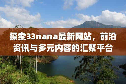 探索33nana最新网站，前沿资讯与多元内容的汇聚平台