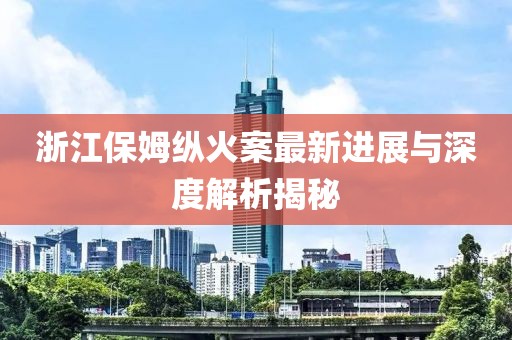 浙江保姆纵火案最新进展与深度解析揭秘