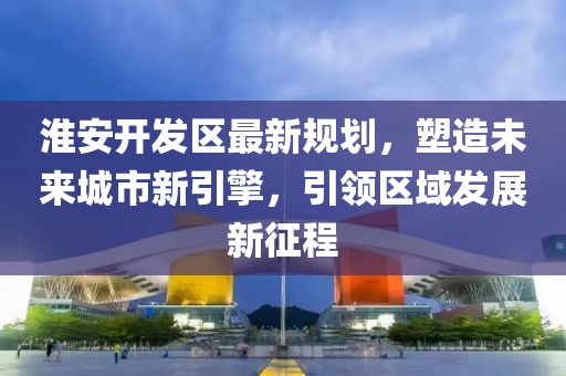 淮安开发区最新规划，塑造未来城市新引擎，引领区域发展新征程