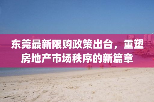 东莞最新限购政策出台，重塑房地产市场秩序的新篇章
