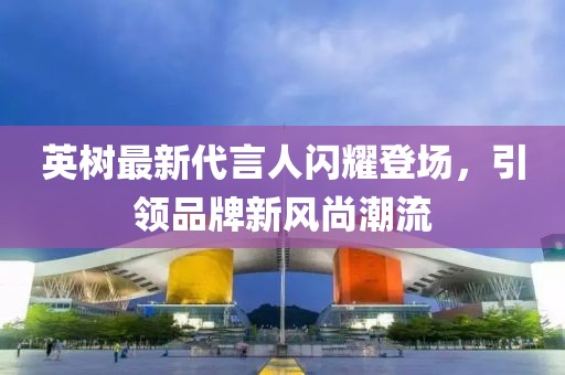 英树最新代言人闪耀登场，引领品牌新风尚潮流
