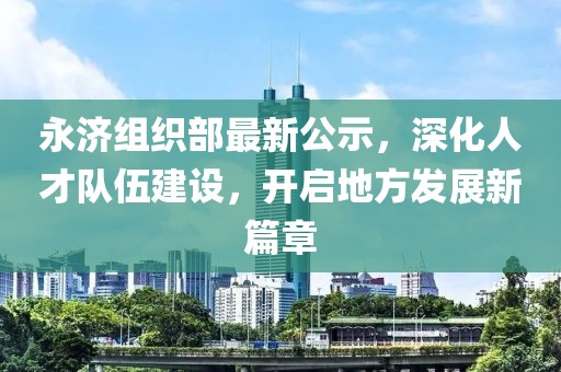 永济组织部最新公示，深化人才队伍建设，开启地方发展新篇章