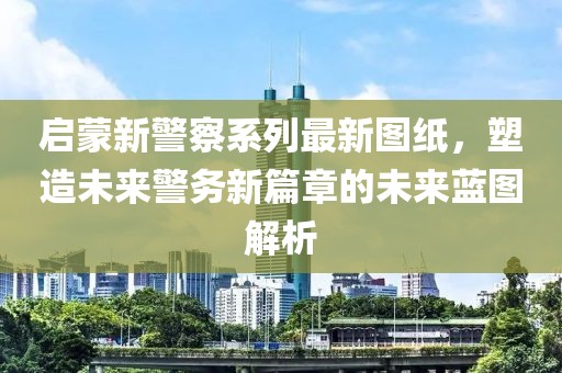 启蒙新警察系列最新图纸，塑造未来警务新篇章的未来蓝图解析