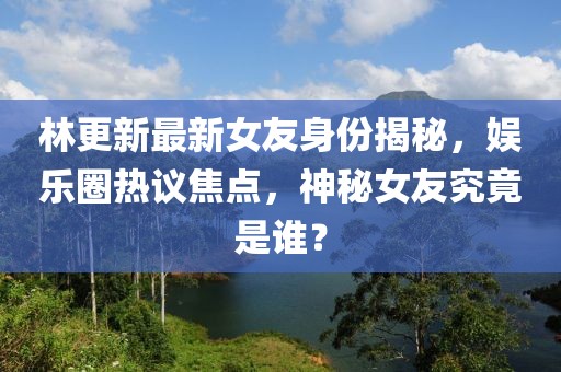 林更新最新女友身份揭秘，娱乐圈热议焦点，神秘女友究竟是谁？