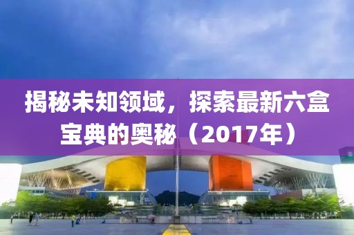 揭秘未知领域，探索最新六盒宝典的奥秘（2017年）