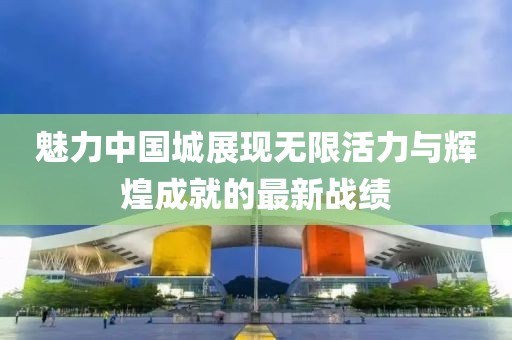 魅力中国城展现无限活力与辉煌成就的最新战绩