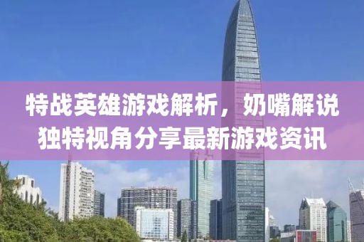 特战英雄游戏解析，奶嘴解说独特视角分享最新游戏资讯