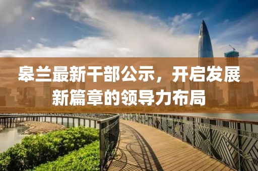 皋兰最新干部公示，开启发展新篇章的领导力布局