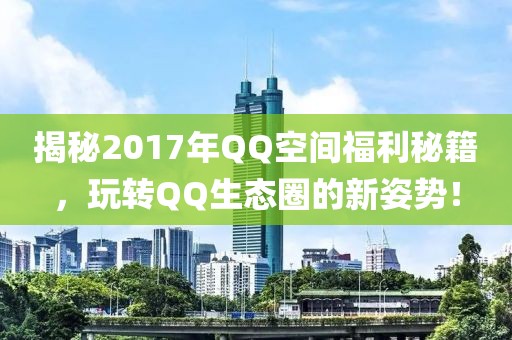 揭秘2017年QQ空间福利秘籍，玩转QQ生态圈的新姿势！