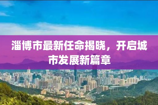 淄博市最新任命揭晓，开启城市发展新篇章