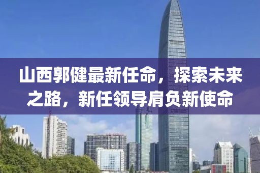 山西郭健最新任命，探索未来之路，新任领导肩负新使命