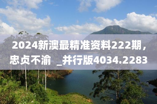 2024新澳最精准资料222期，忠贞不渝  _并行版4034.2283