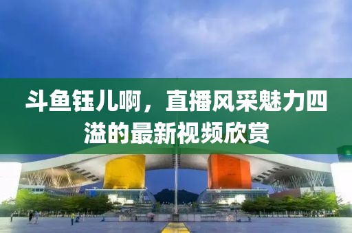 斗鱼钰儿啊，直播风采魅力四溢的最新视频欣赏