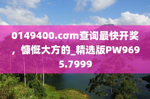 0149400.cσm查询最快开奖，慷慨大方的_精选版PW9695.7999