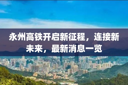 永州高铁开启新征程，连接新未来，最新消息一览