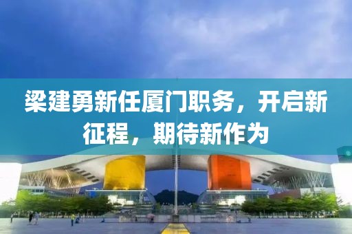 梁建勇新任厦门职务，开启新征程，期待新作为