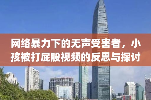 网络暴力下的无声受害者，小孩被打屁股视频的反思与探讨