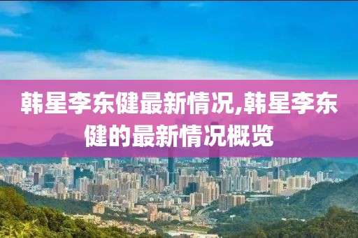 韩星李东健最新情况,韩星李东健的最新情况概览