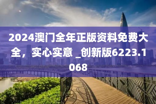 2024澳门全年正版资料免费大全，实心实意 _创新版6223.1068