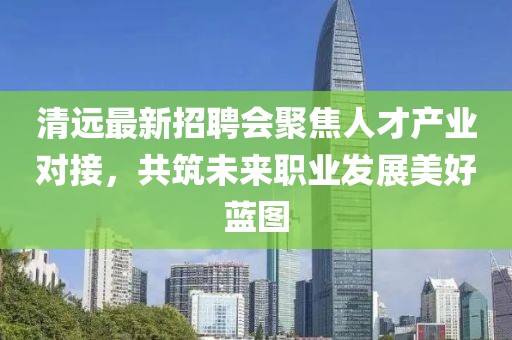 清远最新招聘会聚焦人才产业对接，共筑未来职业发展美好蓝图