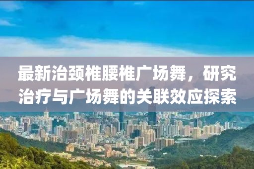 最新治颈椎腰椎广场舞，研究治疗与广场舞的关联效应探索